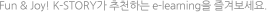 Fun & Joy! K-STORY가 추천하는 e-learning을 즐겨보세요.